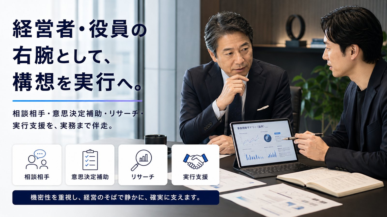 経営者・役員の右腕として、構想を実行へ。相談相手・意思決定補助・リサーチ・実行支援を、実務まで伴走。機密性を重視し、経営のそばで静かに、確実に支えます。